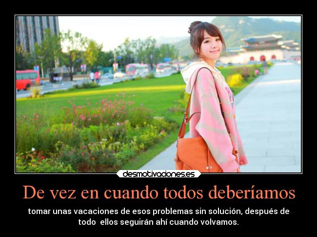 De vez en cuando todos deberíamos - tomar unas vacaciones de esos problemas sin solución, después de
todo  ellos seguirán ahí cuando volvamos.