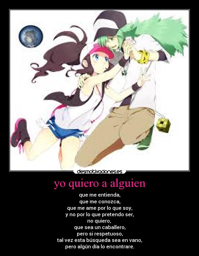 yo quiero a alguien - que me entienda,
que me conozca,
que me ame por lo que soy,
y no por lo que pretendo ser,
no quiero,
que sea un caballero,
pero si respetuoso,
tal vez esta búsqueda sea en vano,
pero algún día lo encontrare.