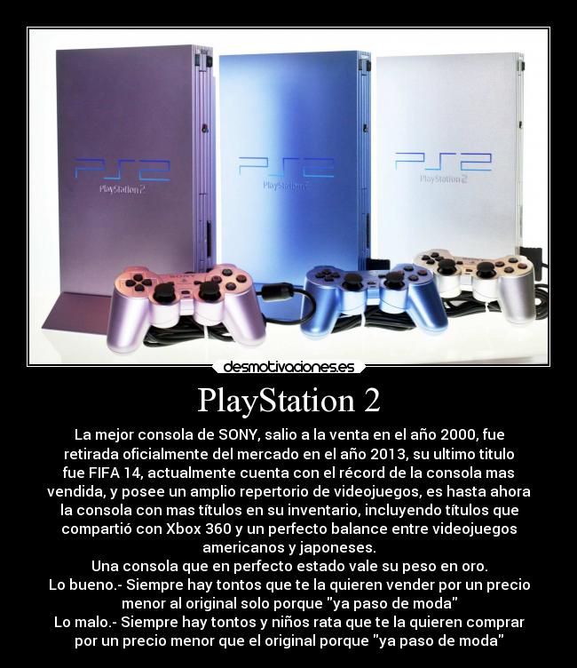 PlayStation 2 - La mejor consola de SONY, salio a la venta en el año 2000, fue
retirada oficialmente del mercado en el año 2013, su ultimo titulo
fue FIFA 14, actualmente cuenta con el récord de la consola mas
vendida, y posee un amplio repertorio de videojuegos, es hasta ahora
la consola con mas títulos en su inventario, incluyendo títulos que
compartió con Xbox 360 y un perfecto balance entre videojuegos
americanos y japoneses.
Una consola que en perfecto estado vale su peso en oro.
Lo bueno.- Siempre hay tontos que te la quieren vender por un precio
menor al original solo porque ya paso de moda
Lo malo.- Siempre hay tontos y niños rata que te la quieren comprar
por un precio menor que el original porque ya paso de moda