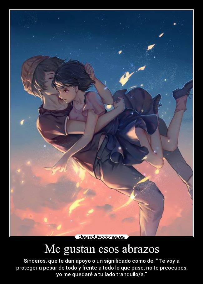 Me gustan esos abrazos - Sinceros, que te dan apoyo o un significado como de: Te voy a
proteger a pesar de todo y frente a todo lo que pase, no te preocupes,
yo me quedaré a tu lado tranquilo/a.