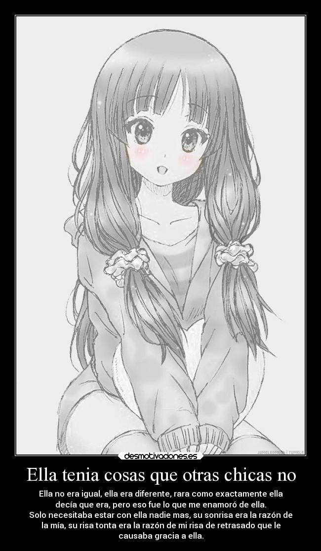 Ella tenia cosas que otras chicas no - Ella no era igual, ella era diferente, rara como exactamente ella
decía que era, pero eso fue lo que me enamoró de ella.
Solo necesitaba estar con ella nadie mas, su sonrisa era la razón de
la mía, su risa tonta era la razón de mi risa de retrasado que le
causaba gracia a ella.