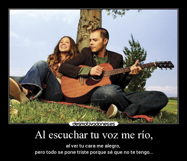 Al escuchar tu voz me río, - al ver tu cara me alegro, 
pero todo se pone triste porque sé que no te tengo...
