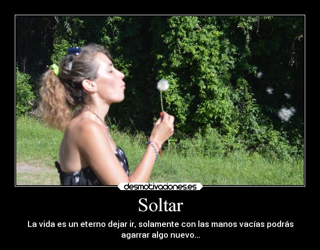Soltar - La vida es un eterno dejar ir, solamente con las manos vacías podrás
agarrar algo nuevo...