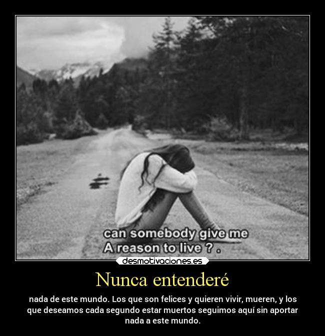 Nunca entenderé - nada de este mundo. Los que son felices y quieren vivir, mueren, y los
que deseamos cada segundo estar muertos seguimos aquí sin aportar
nada a este mundo.