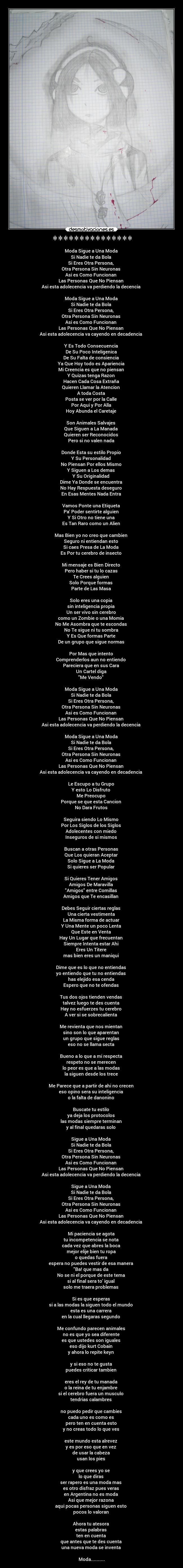 *************** - Moda Sigue a Una Moda 
Si Nadie te da Bola 
Si Eres Otra Persona, 
Otra Persona Sin Neuronas 
Asi es Como Funcionan 
Las Personas Que No Piensan 
Asi esta adolecencia va perdiendo la decencia 

Moda Sigue a Una Moda 
Si Nadie te da Bola 
Si Eres Otra Persona, 
Otra Persona Sin Neuronas 
Asi es Como Funcionan 
Las Personas Que No Piensan 
Asi esta adolecencia va cayendo en decadencia 

Y Es Todo Consecuencia 
De Su Poco Inteligenica 
De Su Falta de consiencia 
Ya Que Hoy todo es Apariencia 
Mi Creencia es que no piensan 
Y Quizas tenga Razon 
Hacen Cada Cosa Extraña 
Quieren Llamar la Atencion 
A toda Costa 
Posta se ver por la Calle 
Por Aqui y Por Alla 
Hoy Abunda el Caretaje 

Son Animales Salvajes 
Que Siguen a La Manada 
Quieren ser Reconocidos 
Pero si no valen nada 

Donde Esta su estilo Propio 
Y Su Personalidad 
No Piensan Por ellos Mismo 
Y Siguen a Los demas 
Y Su Originalidad 
Dime Ya Donde se encuentra 
No Hay Respuesta deseguro 
En Esas Mentes Nada Entra 

Vamos Ponte una Etiqueta 
Pa Poder sentirte alguien 
Y Si Otro no tiene una 
Es Tan Raro como un Alien 

Mas Bien yo no creo que cambien 
Seguro ni entiendan esto 
Si caes Presa de La Moda 
Es Por tu cerebro de insecto 

Mi mensaje es Bien Directo 
Pero haber si tu lo cazas 
Te Crees alguien 
Solo Porque formas 
Parte de Las Masa 

Solo eres una copia 
sin inteligencia propia 
Un ser vivo sin cerebro 
como un Zombie o una Momia 
No Me Asombra que te escondas 
No Te sigue ni tu sombra 
Y Es Que formas Parte 
De un grupo que sigue normas 

Por Mas que intento 
Comprenderlos aun no entiendo 
Pareciera que en sus Cara 
Un Cartel diga 
Me Vendo 

Moda Sigue a Una Moda 
Si Nadie te da Bola 
Si Eres Otra Persona, 
Otra Persona Sin Neuronas 
Asi es Como Funcionan 
Las Personas Que No Piensan 
Asi esta adolecencia va perdiendo la decencia 

Moda Sigue a Una Moda 
Si Nadie te da Bola 
Si Eres Otra Persona, 
Otra Persona Sin Neuronas 
Asi es Como Funcionan 
Las Personas Que No Piensan 
Asi esta adolecencia va cayendo en decadencia 

Le Escupo a tu Grupo 
Y esto Lo Disfruto 
Me Preocupo 
Porque se que esta Cancion 
No Dara Frutos 

Seguira siendo Lo Mismo 
Por Los Siglos de los Siglos 
Adolecentes con miedo 
Inseguros de si mismos 

Buscan a otras Personas 
Que Los quieran Aceptar 
Solo Sigue a La Moda 
Si quieres ser Popular 

Si Quieres Tener Amigos 
Amigos De Maravilla 
Amigos entre Comillas 
Amigos que Te encasillan 

Debes Seguir ciertas reglas 
Una cierta vestimenta 
La Misma forma de actuar 
Y Una Mente un poco Lenta 
Que Este en Venta 
Hay Un Lugar que frecuentan 
Siempre Intenta estar Ahi 
Eres Un Titere 
mas bien eres un maniqui 

Dime que es lo que no entiendas 
yo entiendo que tu no entiendas 
has elejido esa cenda 
Espero que no te ofendas 

Tus dos ojos tienden vendas 
talvez luego te des cuenta 
Hay no esfuerzes tu cerebro 
A ver si se sobrecalienta 

Me revienta que nos mientan 
sino son lo que aparentan 
un grupo que sigue reglas 
eso no se llama secta 

Bueno a lo que a mi respecta 
respeto no se merecen 
lo peor es que a las modas 
la siguen desde los trece 

Me Parece que a partir de ahi no crecen 
eso opino sera su inteligencia 
o la falta de danonino 

Buscate tu estilo 
ya deja los protocolos 
las modas siempre terminan 
y al final quedaras solo 

Sigue a Una Moda 
Si Nadie te da Bola 
Si Eres Otra Persona, 
Otra Persona Sin Neuronas 
Asi es Como Funcionan 
Las Personas Que No Piensan 
Asi esta adolecencia va perdiendo la decencia 

Sigue a Una Moda 
Si Nadie te da Bola 
Si Eres Otra Persona, 
Otra Persona Sin Neuronas 
Asi es Como Funcionan 
Las Personas Que No Piensan 
Asi esta adolecencia va cayendo en decadencia 

Mi paciencia se agota 
tu incompetencia se nota 
cada vez que abres la boca 
mejor elije bien tu ropa 
o quedas fuera 
espera no puedes vestir de esa manera 
Ba! que mas da 
No se ni el porque de este tema 
si al final sera to igual 
solo me traera problemas 

Si es que esperas 
si a las modas la siguen todo el mundo 
esta es una carrera 
en la cual llegaras segundo 

Me confundo parecen animales 
no es que yo sea diferente 
es que ustedes son iguales 
eso dijo kurt Cobain 
y ahora lo repite keyn 

y si eso no te gusta 
puedes criticar tambien 

eres el rey de tu manada 
o la reina de tu enjambre 
si el cerebro fuera un musculo 
tendrias calambres 

no puedo pedir que cambies 
cada uno es como es 
pero ten en cuenta esto 
y no creas todo lo que ves 

este mundo esta alrevez 
y es por eso que en vez 
de usar la cabeza 
usan los pies 

y que crees yo se 
lo que diras 
ser rapero es una moda mas 
es otro disfraz pues veras 
en Argentina no es moda 
Asi que mejor razona 
aqui pocas personas siguen esto 
pocos lo valoran 

Ahora tu atesora 
estas palabras 
ten en cuenta 
que antes que te des cuenta 
una nueva moda se inventa 

Moda..........