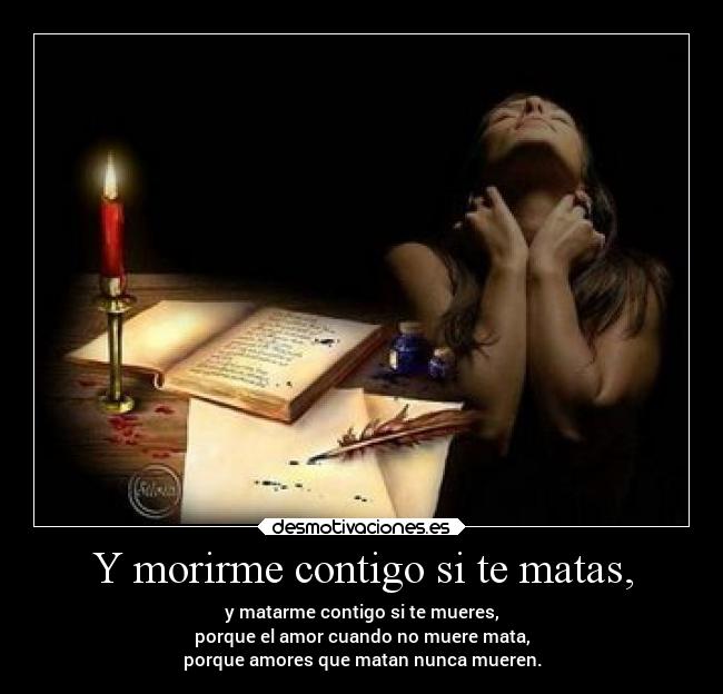 Y morirme contigo si te matas, - y matarme contigo si te mueres,
porque el amor cuando no muere mata,
porque amores que matan nunca mueren.