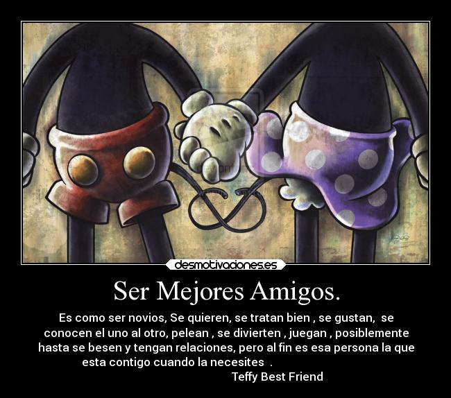 Ser Mejores Amigos. - Es como ser novios, Se quieren, se tratan bien , se gustan,  se
conocen el uno al otro, pelean , se divierten , juegan , posiblemente
hasta se besen y tengan relaciones, pero al fin es esa persona la que
esta contigo cuando la necesites  .                                   
                                     Teffy Best Friend