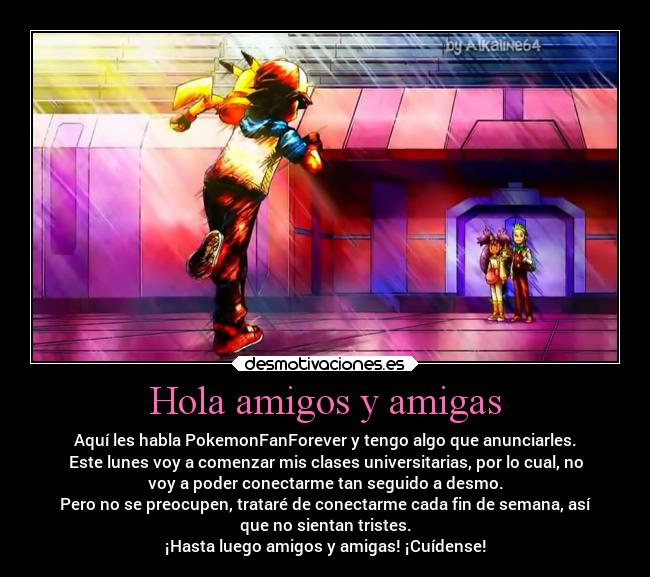 Hola amigos y amigas - Aquí les habla PokemonFanForever y tengo algo que anunciarles.
Este lunes voy a comenzar mis clases universitarias, por lo cual, no
voy a poder conectarme tan seguido a desmo.
Pero no se preocupen, trataré de conectarme cada fin de semana, así
que no sientan tristes.
¡Hasta luego amigos y amigas! ¡Cuídense!