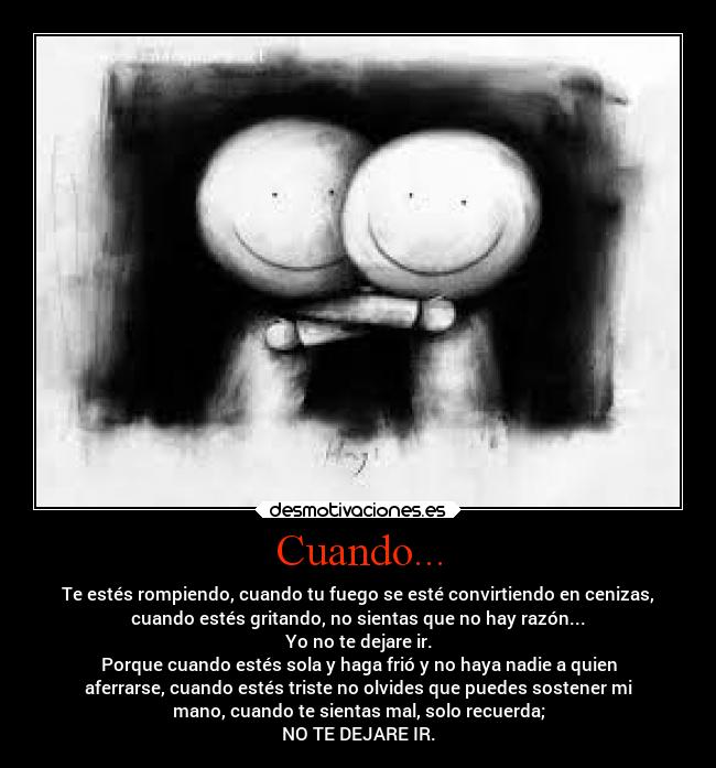 Cuando... - Te estés rompiendo, cuando tu fuego se esté convirtiendo en cenizas,
cuando estés gritando, no sientas que no hay razón...
Yo no te dejare ir.
Porque cuando estés sola y haga frió y no haya nadie a quien
aferrarse, cuando estés triste no olvides que puedes sostener mi
mano, cuando te sientas mal, solo recuerda;
NO TE DEJARE IR.