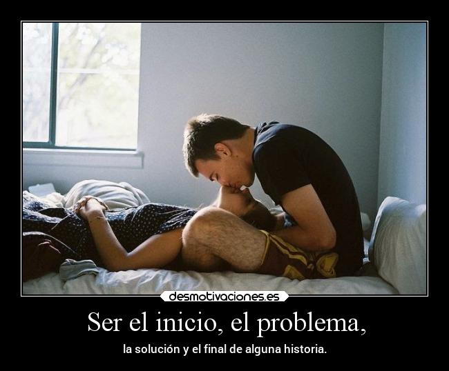 Ser el inicio, el problema, -