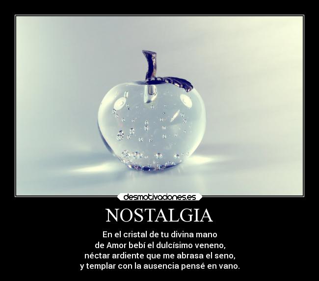NOSTALGIA - En el cristal de tu divina mano
de Amor bebí el dulcísimo veneno,
néctar ardiente que me abrasa el seno,
y templar con la ausencia pensé en vano.
