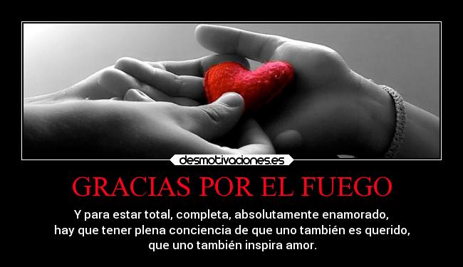 GRACIAS POR EL FUEGO - Y para estar total, completa, absolutamente enamorado,
hay que tener plena conciencia de que uno también es querido,
que uno también inspira amor.