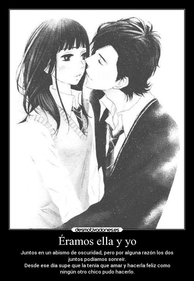 Éramos ella y yo - Juntos en un abismo de oscuridad, pero por alguna razón los dos
juntos podíamos sonreír.
Desde ese día supe que la tenía que amar y hacerla feliz como
ningún otro chico pudo hacerlo.