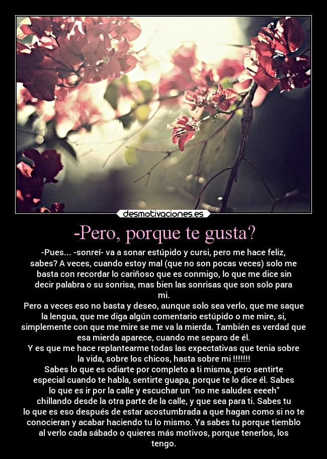 -Pero, porque te gusta? - -Pues... -sonreí- va a sonar estúpido y cursi, pero me hace feliz,
sabes? A veces, cuando estoy mal (que no son pocas veces) solo me
basta con recordar lo cariñoso que es conmigo, lo que me dice sin
decir palabra o su sonrisa, mas bien las sonrisas que son solo para
mi.
Pero a veces eso no basta y deseo, aunque solo sea verlo, que me saque
la lengua, que me diga algún comentario estúpido o me mire, si,
simplemente con que me mire se me va la mierda. También es verdad que
esa mierda aparece, cuando me separo de él.
Y es que me hace replantearme todas las expectativas que tenia sobre
la vida, sobre los chicos, hasta sobre mi !!!!!!!
Sabes lo que es odiarte por completo a ti misma, pero sentirte
especial cuando te habla, sentirte guapa, porque te lo dice él. Sabes
lo que es ir por la calle y escuchar un no me saludes eeeeh
chillando desde la otra parte de la calle, y que sea para ti. Sabes tu
lo que es eso después de estar acostumbrada a que hagan como si no te
conocieran y acabar haciendo tu lo mismo. Ya sabes tu porque tiemblo
al verlo cada sábado o quieres más motivos, porque tenerlos, los
tengo.