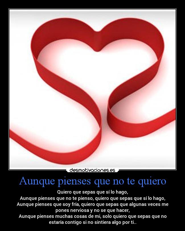 Aunque pienses que no te quiero - Quiero que sepas que sí lo hago,
Aunque pienses que no te pienso, quiero que sepas que sí lo hago,
Aunque pienses que soy fría, quiero que sepas que algunas veces me
pones nerviosa y no se que hacer,
Aunque pienses muchas cosas de mi, solo quiero que sepas que no
estaría contigo si no sintiera algo por ti..