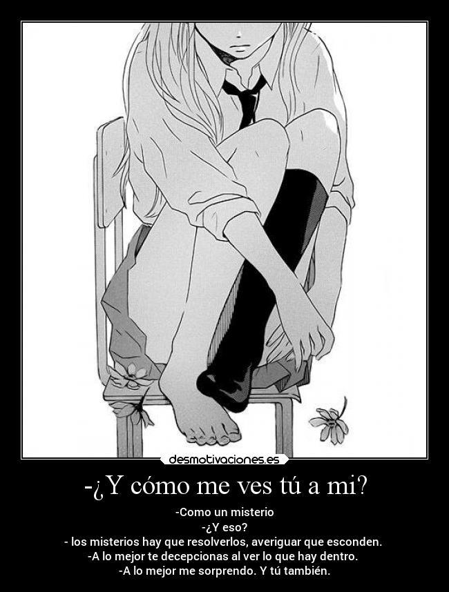 -¿Y cómo me ves tú a mi? - -Como un misterio
-¿Y eso?
- los misterios hay que resolverlos, averiguar que esconden.
-A lo mejor te decepcionas al ver lo que hay dentro.
-A lo mejor me sorprendo. Y tú también.