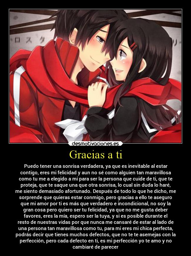 Gracias a ti - Puedo tener una sonrisa verdadera, ya que es inevitable al estar
contigo, eres mi felicidad y aun no sé como alguien tan maravillosa
como tu me a elegido a mi para ser la persona que cuide de ti, que te
proteja, que te saque una que otra sonrisa, lo cual sin duda lo haré,
me siento demasiado afortunado. Después de todo lo que he dicho, me
sorprende que quieras estar conmigo, pero gracias a ello te aseguro
que mi amor por ti es más que verdadero e incondicional, no soy la
gran cosa pero quiero ser tu felicidad, ya que no me gusta deber
favores, eres la mía, espero ser la tuya, y si es posible durante el
resto de nuestras vidas por que nunca me cansaré de estar al lado de
una persona tan maravillosa como tu, para mi eres mi chica perfecta,
podrás decir que tienes muchos defectos, que no te te asemejas con la
perfección, pero cada defecto en ti, es mi perfección yo te amo y no
cambiaré de parecer