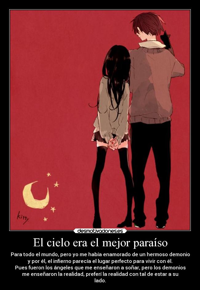 El cielo era el mejor paraíso - Para todo el mundo, pero yo me había enamorado de un hermoso demonio
y por él, el infierno parecía el lugar perfecto para vivir con él.
Pues fueron los ángeles que me enseñaron a soñar, pero los demonios
me enseñaron la realidad, preferí la realidad con tal de estar a su
lado.