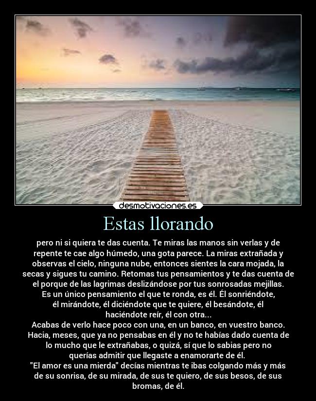 Estas llorando - pero ni si quiera te das cuenta. Te miras las manos sin verlas y de
repente te cae algo húmedo, una gota parece. La miras extrañada y
observas el cielo, ninguna nube, entonces sientes la cara mojada, la
secas y sigues tu camino. Retomas tus pensamientos y te das cuenta de
el porque de las lagrimas deslizándose por tus sonrosadas mejillas.
Es un único pensamiento el que te ronda, es él. Él sonriéndote,
él mirándote, él diciéndote que te quiere, él besándote, él
haciéndote reír, él con otra...
Acabas de verlo hace poco con una, en un banco, en vuestro banco.
Hacia, meses, que ya no pensabas en él y no te habías dado cuenta de
lo mucho que le extrañabas, o quizá, sí que lo sabias pero no
querías admitir que llegaste a enamorarte de él. 
El amor es una mierda decías mientras te ibas colgando más y más
de su sonrisa, de su mirada, de sus te quiero, de sus besos, de sus
bromas, de él.