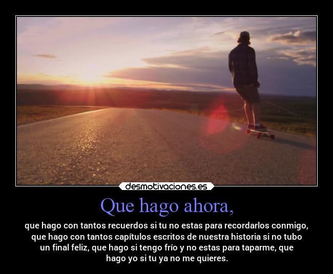 Que hago ahora, - que hago con tantos recuerdos si tu no estas para recordarlos conmigo,
que hago con tantos capítulos escritos de nuestra historia si no tubo
un final feliz, que hago si tengo frío y no estas para taparme, que
hago yo si tu ya no me quieres.