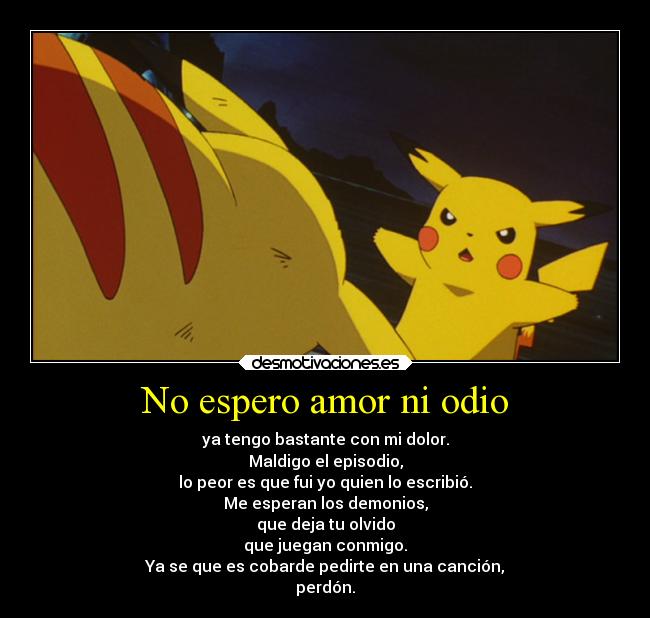 No espero amor ni odio - ya tengo bastante con mi dolor.
Maldigo el episodio,
lo peor es que fui yo quien lo escribió.
Me esperan los demonios,
que deja tu olvido
que juegan conmigo.
Ya se que es cobarde pedirte en una canción,
perdón.