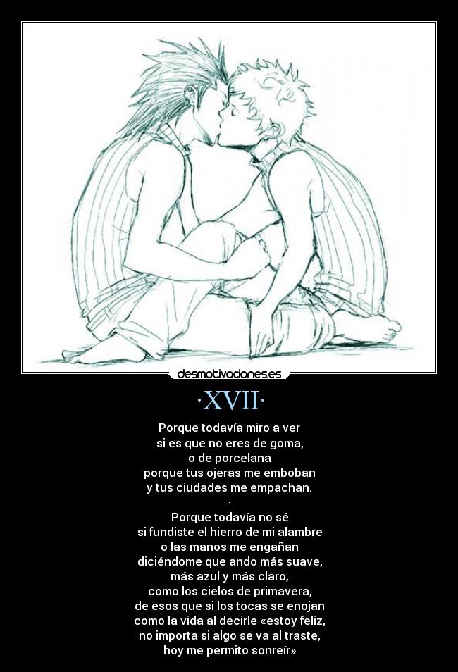 ·XVII· - Porque todavía miro a ver
si es que no eres de goma,
o de porcelana
porque tus ojeras me emboban
y tus ciudades me empachan.
·
Porque todavía no sé
si fundiste el hierro de mi alambre
o las manos me engañan
diciéndome que ando más suave,
más azul y más claro,
como los cielos de primavera,
de esos que si los tocas se enojan
como la vida al decirle «estoy feliz,
no importa si algo se va al traste,
hoy me permito sonreír»