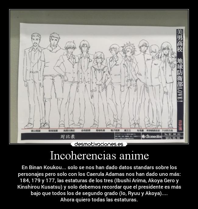 Incoherencias anime - En Binan Koukou... solo se nos han dado datos standars sobre los
personajes pero solo con los Caerula Adamas nos han dado uno más:
184, 179 y 177, las estaturas de los tres (Ibushi Arima, Akoya Gero y
Kinshirou Kusatsu) y solo debemos recordar que el presidente es más
bajo que todos los de segundo grado (Io, Ryuu y Akoya)....
Ahora quiero todas las estaturas.