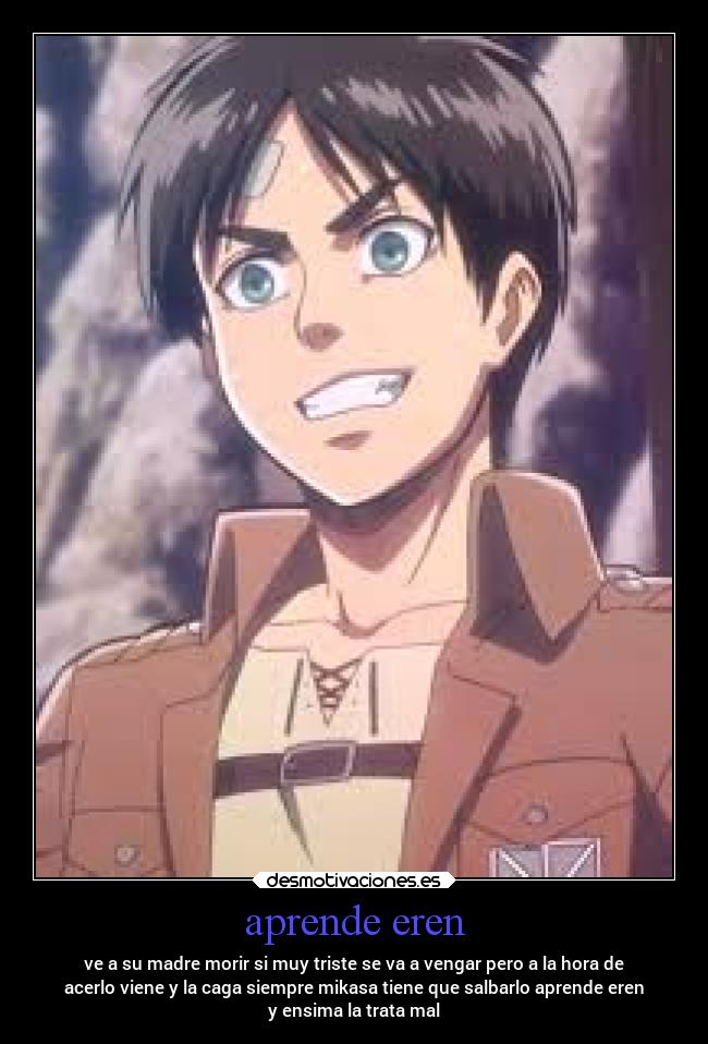 aprende eren - ve a su madre morir si muy triste se va a vengar pero a la hora de
acerlo viene y la caga siempre mikasa tiene que salbarlo aprende eren
y ensima la trata mal