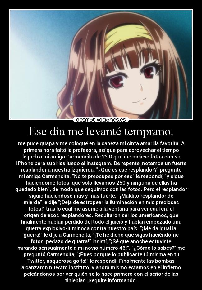 Ese día me levanté temprano, - me puse guapa y me coloqué en la cabeza mi cinta amarilla favorita. A
primera hora faltó la profesora, así que para aprovechar el tiempo
le pedí a mi amiga Carmencita de 2º D que me hiciese fotos con su
IPhone para subirlas luego al Instagram. De repente, notamos un fuerte
resplandor a nuestra izquierda. ¿Qué es ese resplandor? preguntó
mi amiga Carmencita. No te preocupes por eso le respondí, y sigue
haciéndome fotos, que sólo llevamos 250 y ninguna de ellas ha
quedado bien, de modo que seguimos con las fotos. Pero el resplandor
siguió haciéndose más y más fuerte. ¡Maldito resplandor de
mierda le dije ¡Deja de estropear la iluminación en mis preciosas
fotos! tras lo cual me asomé a la ventana para ver cuál era el
origen de esos resplandores. Resultaron ser los americanos, que
finalmente habían perdido del todo el juicio y habían empezado una
guerra explosivo-luminosa contra nuestro país. ¡Me da igual la
guerra! le dije a Carmencita, ¡Te he dicho que sigas haciéndome
fotos, pedazo de guarra! insistí, ¡Sé que anoche estuviste
mirando sensualmente a mi novio número 46!. ¿Cómo lo sabes? me
preguntó Carmencita, ¡Pues porque lo publicaste tú misma en tu
Twitter, asquerosa golfa! le respondí. Finalmente las bombas
alcanzaron nuestro instituto, y ahora mismo estamos en el infierno
peleándonos por ver quién se lo hace primero con el señor de las
tinieblas. Seguiré informando.