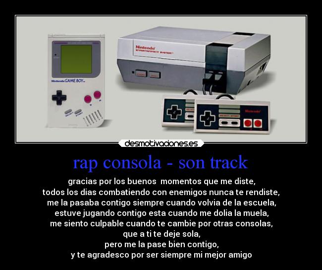 rap consola - son track - gracias por los buenos  momentos que me diste,
todos los dias combatiendo con enemigos nunca te rendiste,
me la pasaba contigo siempre cuando volvia de la escuela,
estuve jugando contigo esta cuando me dolia la muela,
me siento culpable cuando te cambie por otras consolas,
que a ti te deje sola,
pero me la pase bien contigo,
y te agradesco por ser siempre mi mejor amigo
