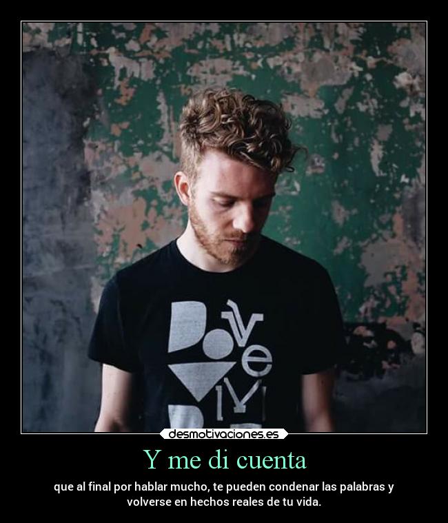 Y me di cuenta - que al final por hablar mucho, te pueden condenar las palabras y
volverse en hechos reales de tu vida.