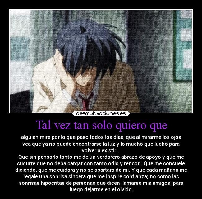 Tal vez tan solo quiero que - alguien mire por lo que paso todos los días, que al mirarme los ojos
vea que ya no puede encontrarse la luz y lo mucho que lucho para
volver a existir.  
Que sin pensarlo tanto me de un verdarero abrazo de apoyo y que me
susurre que no deba cargar con tanto odio y rencor.  Que me consuele
diciendo, que me cuidara y no se apartara de mi. Y que cada mañana me
regale una sonrisa sincera que me inspire confianza; no como las
sonrisas hipocritas de personas que dicen llamarse mis amigos, para
luego dejarme en el olvido.