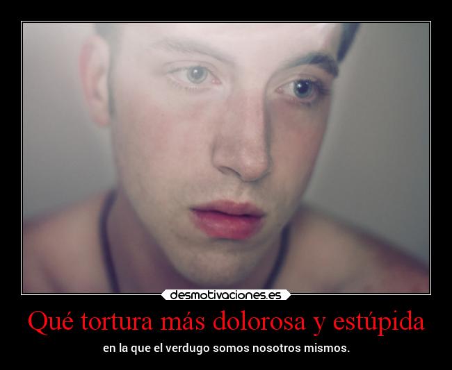 Qué tortura más dolorosa y estúpida - en la que el verdugo somos nosotros mismos.