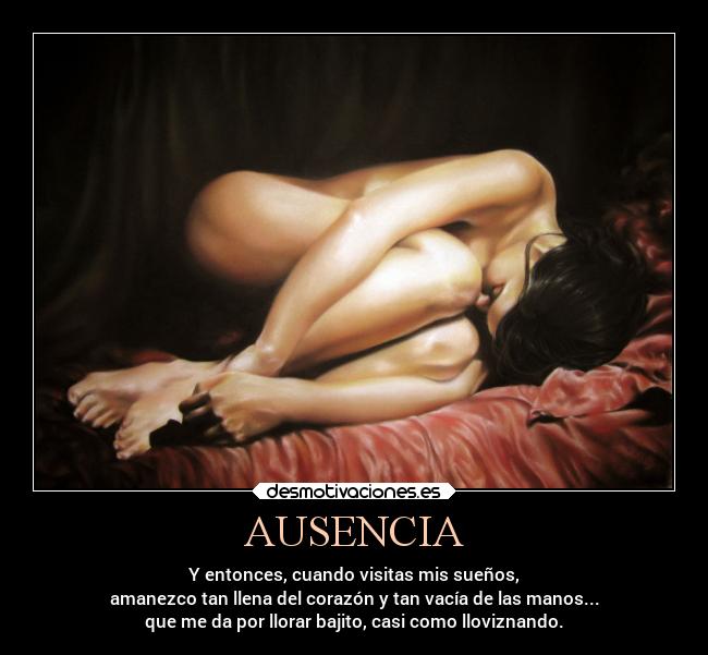 AUSENCIA - Y entonces, cuando visitas mis sueños,
amanezco tan llena del corazón y tan vacía de las manos...
que me da por llorar bajito, casi como lloviznando.