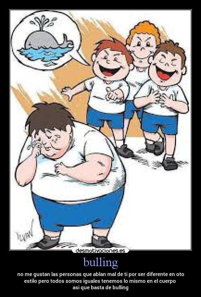 bulling - no me gustan las personas que ablan mal de ti por ser diferente en oto
estilo pero todos somos iguales tenemos lo mismo en el cuerpo 
asi que basta de bulling