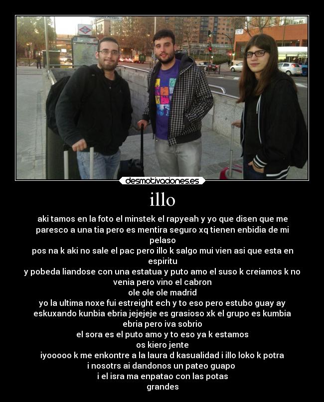 illo - aki tamos en la foto el minstek el rapyeah y yo que disen que me
paresco a una tia pero es mentira seguro xq tienen enbidia de mi
pelaso
pos na k aki no sale el pac pero illo k salgo mui vien asi que esta en
espiritu
y pobeda liandose con una estatua y puto amo el suso k creiamos k no
venia pero vino el cabron
ole ole ole madrid
yo la ultima noxe fui estreight ech y to eso pero estubo guay ay
eskuxando kunbia ebria jejejeje es grasioso xk el grupo es kumbia
ebria pero iva sobrio
el sora es el puto amo y to eso ya k estamos
os kiero jente
iyooooo k me enkontre a la laura d kasualidad i illo loko k potra
i nosotrs ai dandonos un pateo guapo 
i el isra ma enpatao con las potas
grandes