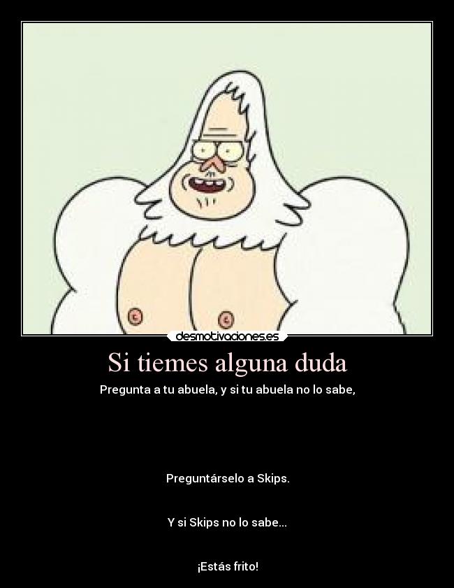 Si tiemes alguna duda - Pregunta a tu abuela, y si tu abuela no lo sabe,
Preguntárselo a Skips.
Y si Skips no lo sabe...
¡Estás frito!