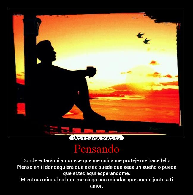 Pensando - Donde estará mi amor ese que me cuida me proteje me hace feliz.
Pienso en ti dondequiera que estes puede que seas un sueño o puede
que estes aquí esperandome.
Mientras miro al sol que me ciega con miradas que sueño junto a ti
amor.