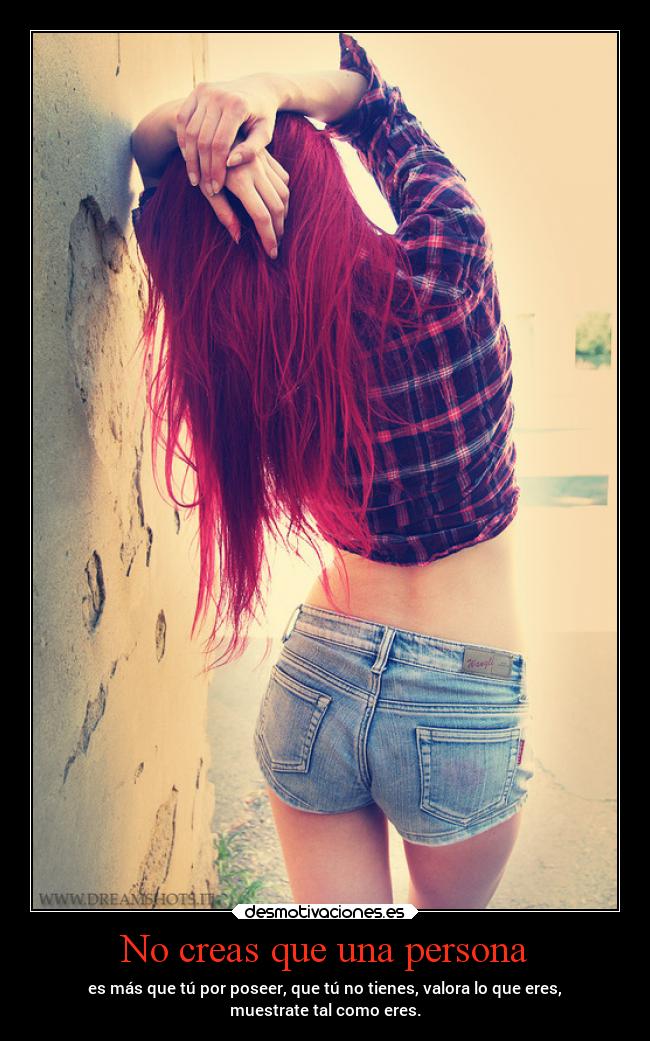 No creas que una persona - es más que tú por poseer, que tú no tienes, valora lo que eres,
muestrate tal como eres.