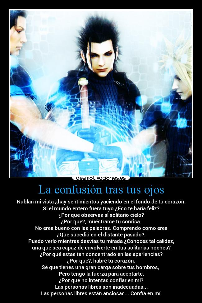 La confusión tras tus ojos - Nublan mi vista ¿hay sentimientos yaciendo en el fondo de tu corazón.
Si el mundo entero fuera tuyo ¿Eso te haría feliz?
¿Por que observas al solitario cielo?
¿Por que?, muéstrame tu sonrisa.
No eres bueno con las palabras. Comprendo como eres
¿Que sucedió en el distante pasado?.
Puedo verlo mientras desvías tu mirada ¿Conoces tal calidez,
una que sea capaz de envolverte en tus solitarias noches?
¿Por qué estas tan concentrado en las apariencias?
¿Por qué?, habré tu corazón.
Sé que tienes una gran carga sobre tus hombros, 
Pero tengo la fuerza para aceptarte.
¿Por que no intentas confiar en mi?
Las personas libres son inadecuadas...
Las personas libres están ansiosas... Confía en mí.