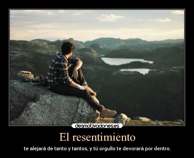 El resentimiento - te alejará de tanto y tantos, y tú orgullo te devorará por dentro.
