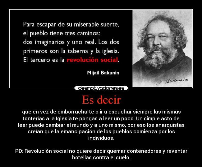 Es decir - que en vez de emborracharte o ir a escuchar siempre las mismas
tonterías a la Iglesia te pongas a leer un poco. Un simple acto de
leer puede cambiar el mundo y a uno mismo, por eso los anarquistas
creían que la emancipación de los pueblos comienza por los
individuos.

PD: Revolución social no quiere decir quemar contenedores y reventar
botellas contra el suelo.