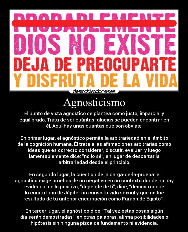 Agnosticismo - El punto de vista agnóstico se plantea como justo, imparcial y
equilibrado. Trata de ver cuántas falacias se pueden encontrar en
él. Aquí hay unas cuantas que son obvias: 

En primer lugar, el agnóstico permite la arbitrariedad en el ámbito
de la cognición humana. Él trata a las afirmaciones arbitrarias como
ideas que es correcto considerar, discutir, evaluar  y luego
lamentablemente dice: “no lo sé”, en lugar de descartar la
arbitrariedad desde el principio.

 En segundo lugar, la cuestión de la carga-de-la-prueba: el
agnóstico exige pruebas de un negativo en un contexto donde no hay
evidencia de lo positivo; “depende de ti”, dice, “demostrar que
la cuarta luna de Júpiter no causó tu vida sexual y que no fue
resultado de tu anterior encarnación como Faraón de Egipto”. 

En tercer lugar, el agnóstico dice: “Tal vez estas cosas algún
día serán demostradas”; en otras palabras, afirma posibilidades o
hipótesis sin ninguna pizca de fundamento ni evidencia.