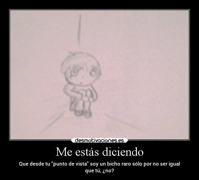 Me estás diciendo - Que desde tu punto de vista soy un bicho raro sólo por no ser igual
que tú, ¿no?