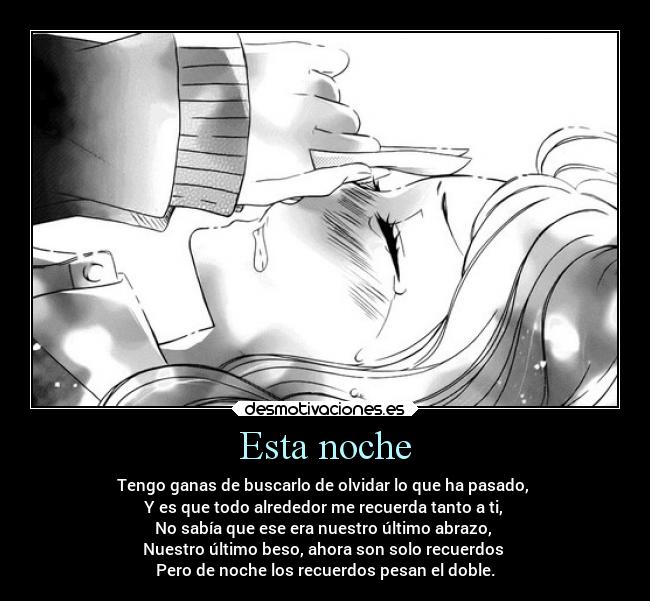 Esta noche - Tengo ganas de buscarlo de olvidar lo que ha pasado,
Y es que todo alrededor me recuerda tanto a ti,
No sabía que ese era nuestro último abrazo,
Nuestro último beso, ahora son solo recuerdos
Pero de noche los recuerdos pesan el doble.