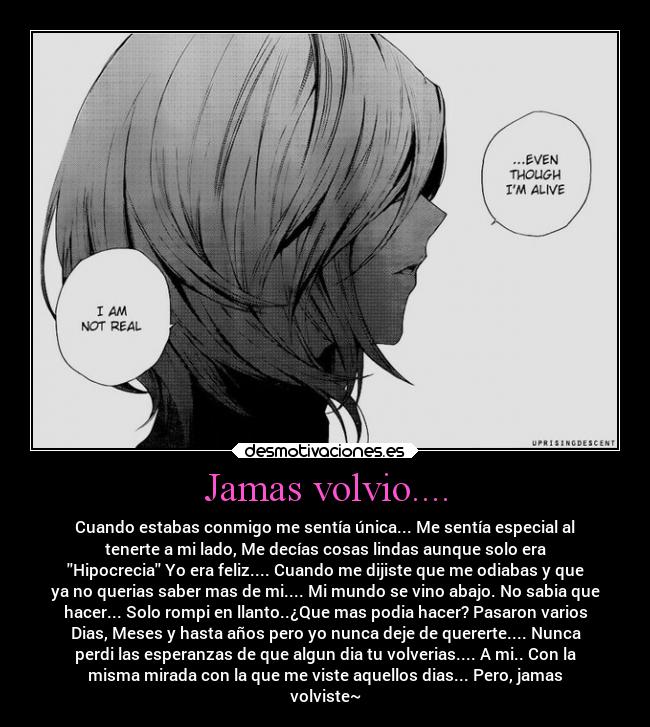 Jamas volvio.... - Cuando estabas conmigo me sentía única... Me sentía especial al
tenerte a mi lado, Me decías cosas lindas aunque solo era
Hipocrecia Yo era feliz.... Cuando me dijiste que me odiabas y que
ya no querias saber mas de mi.... Mi mundo se vino abajo. No sabia que
hacer... Solo rompi en llanto..¿Que mas podia hacer? Pasaron varios
Dias, Meses y hasta años pero yo nunca deje de quererte.... Nunca
perdi las esperanzas de que algun dia tu volverias.... A mi.. Con la
misma mirada con la que me viste aquellos dias... Pero, jamas
volviste~