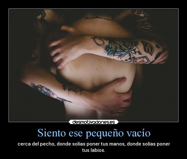 Siento ese pequeño vacío - cerca del pecho, donde solías poner tus manos, donde solías poner
tus labios.