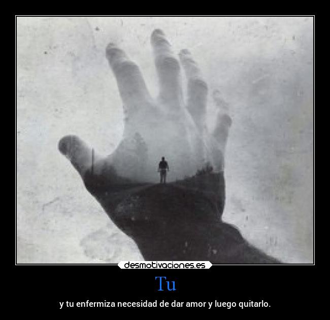 Tu - y tu enfermiza necesidad de dar amor y luego quitarlo.