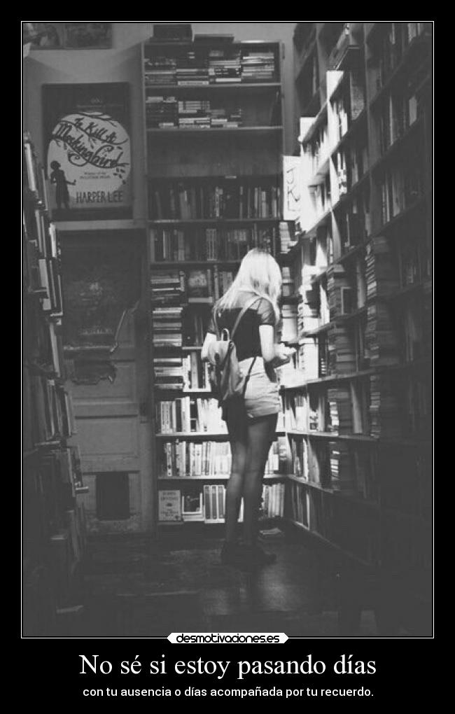 No sé si estoy pasando días - con tu ausencia o días acompañada por tu recuerdo.