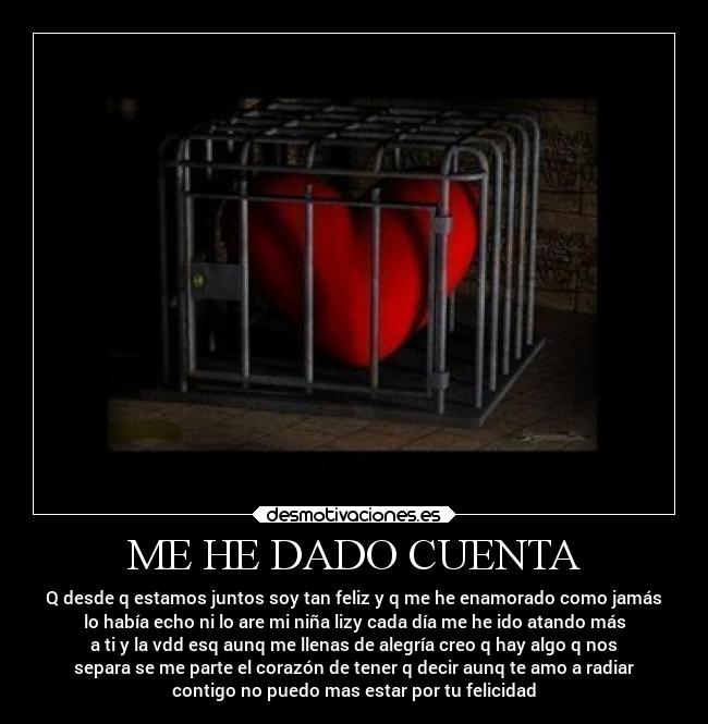 ME HE DADO CUENTA - Q desde q estamos juntos soy tan feliz y q me he enamorado como jamás
lo había echo ni lo are mi niña lizy cada día me he ido atando más
a ti y la vdd esq aunq me llenas de alegría creo q hay algo q nos
separa se me parte el corazón de tener q decir aunq te amo a radiar
contigo no puedo mas estar por tu felicidad